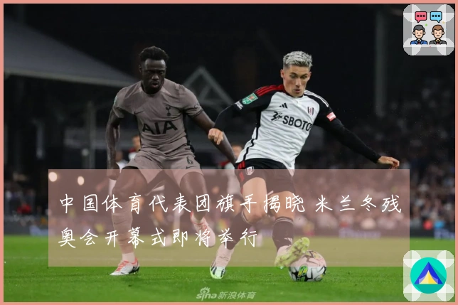 中国体育代表团旗手揭晓 米兰冬残奥会开幕式即将举行