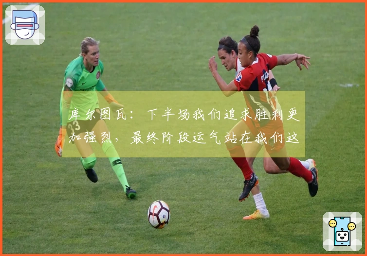 库尔图瓦：下半场我们追求胜利更加强烈，最终阶段运气站在我们这边