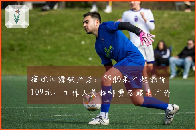 宿迁汇源破产后，59瓶果汁起拍价109元，工作人员称邮费恐超果汁价