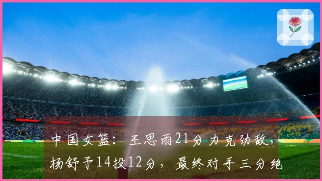 中国女篮：王思雨21分力克劲敌，杨舒予14投12分，最终对手三分绝平