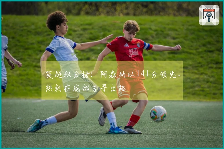 英超积分榜：阿森纳以141分领先，热刺在底部苦寻出路