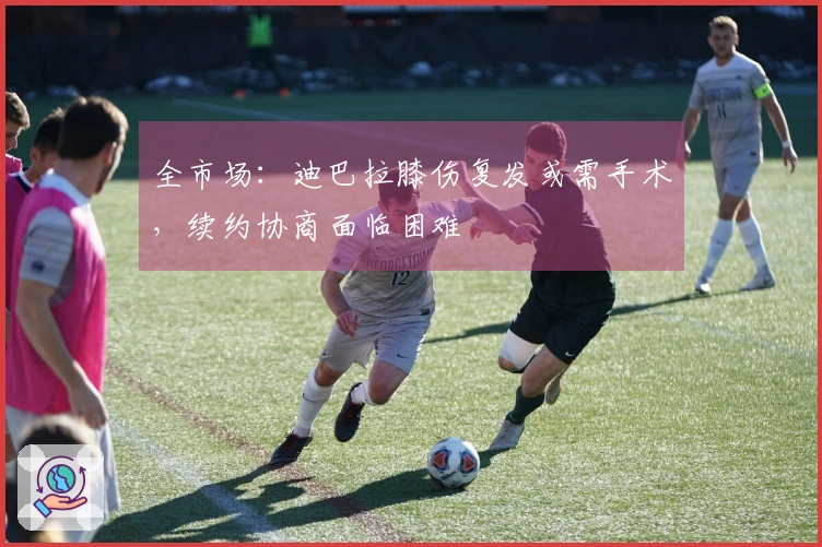 全市场：迪巴拉膝伤复发或需手术，续约协商面临困难