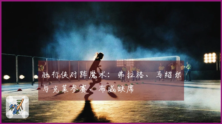 独行侠对阵魔术：弗拉格、马绍尔与克莱参赛，布威缺席