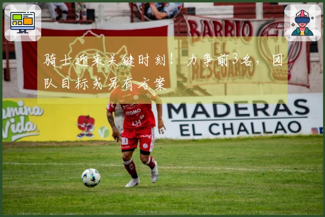 骑士迎来关键时刻！力争前3名，团队目标或另有方案