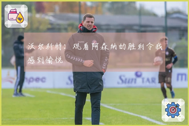 沃尔科特：观看阿森纳的胜利令我感到愉悦