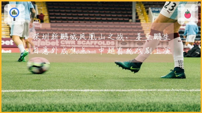 深圳新鹏城凤凰山之战，姜至鹏生日意外成焦点，中超首轮戏剧上演