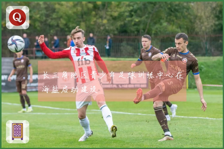 长三角地区青少年足球训练中心在海盐启动建设