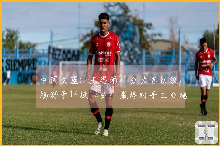 中国女篮：王思雨21分力克劲敌，杨舒予14投12分，最终对手三分绝平