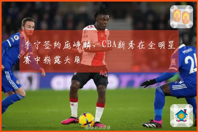 李宁签约庞峥麟，CBA新秀在全明星赛中崭露头角