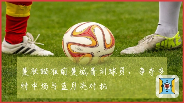 曼联瞄准前曼城青训球员，争夺多特中场与蓝月亮对抗