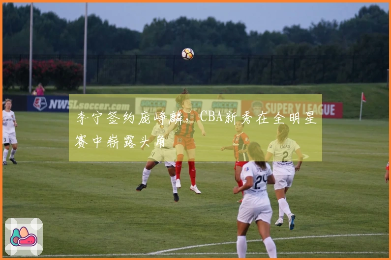 李宁签约庞峥麟，CBA新秀在全明星赛中崭露头角