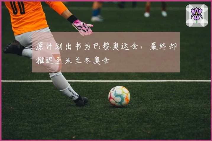 原计划出书为巴黎奥运会，最终却推迟至米兰冬奥会