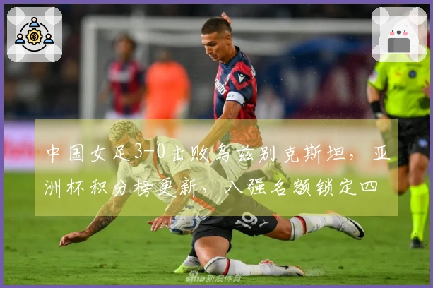中国女足3-0击败乌兹别克斯坦，亚洲杯积分榜更新，八强名额锁定四席