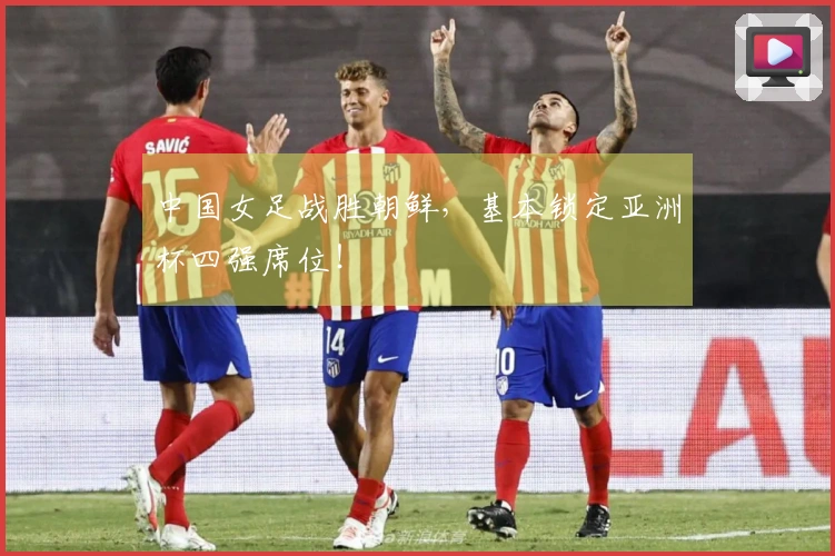 中国女足战胜朝鲜，基本锁定亚洲杯四强席位！