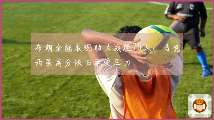 布朗全能表现助力战胜76人，马克西虽高分依旧承受压力