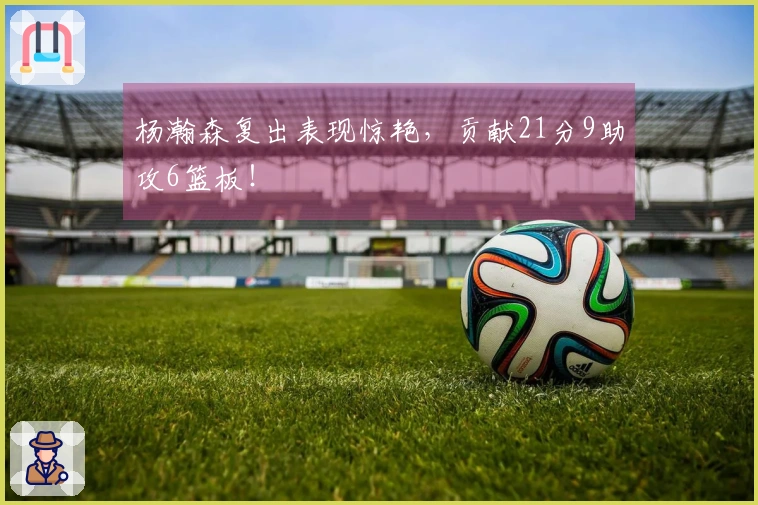 杨瀚森复出表现惊艳，贡献21分9助攻6篮板！