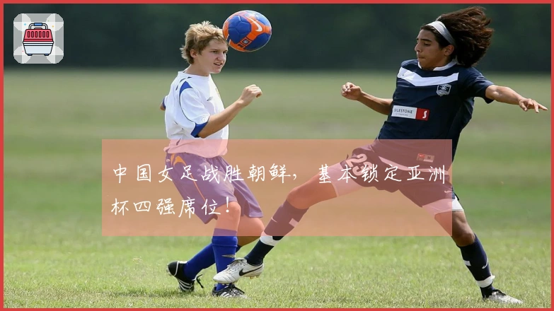 中国女足战胜朝鲜，基本锁定亚洲杯四强席位！
