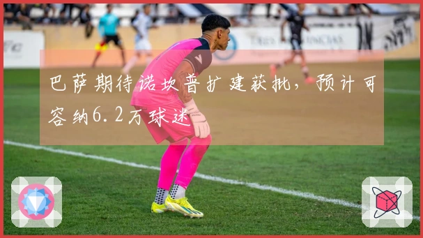 巴萨期待诺坎普扩建获批，预计可容纳6.2万球迷