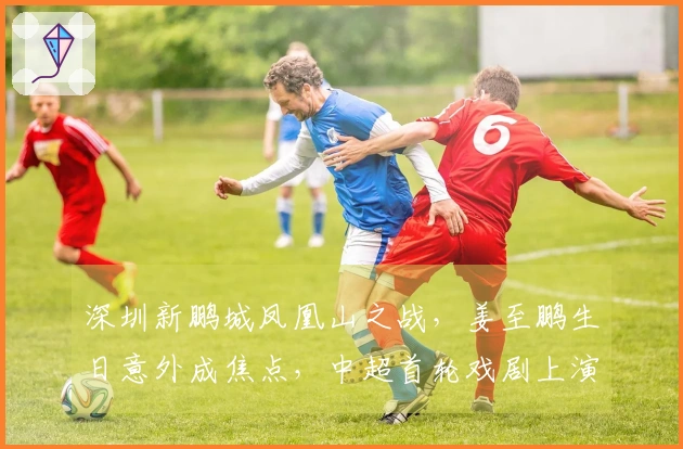 深圳新鹏城凤凰山之战，姜至鹏生日意外成焦点，中超首轮戏剧上演