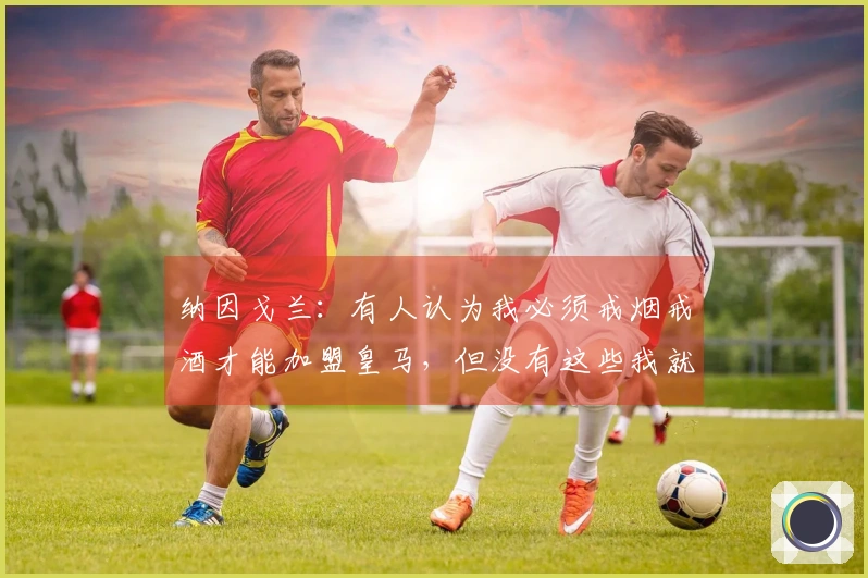 纳因戈兰：有人认为我必须戒烟戒酒才能加盟皇马，但没有这些我就找不到快乐